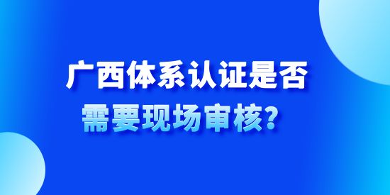 廣西體系認(rèn)證是否需要現(xiàn)場審核？