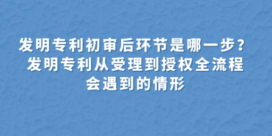 發(fā)明專利初審后環(huán)節(jié)是哪一步？發(fā)明專利從受理到授權(quán)全流程會遇到的情形